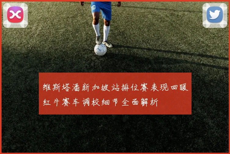 维斯塔潘新加坡站排位赛表现回暖红牛赛车调校细节全面解析